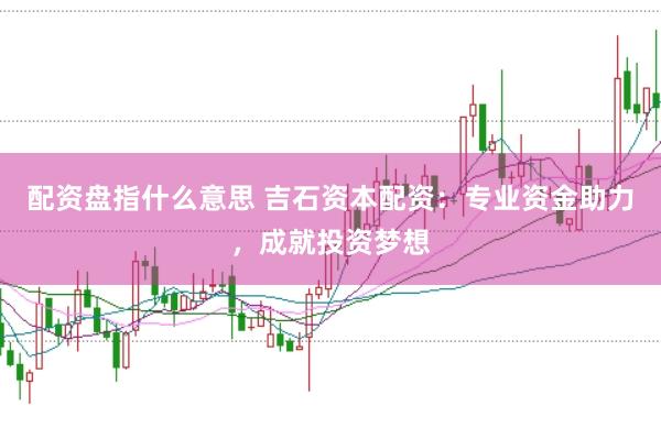 配资盘指什么意思 吉石资本配资：专业资金助力，成就投资梦想