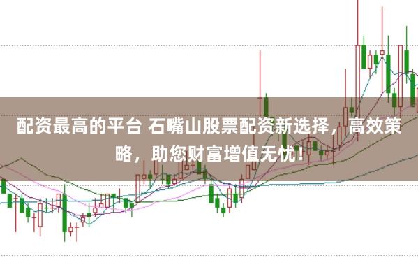 配资最高的平台 石嘴山股票配资新选择，高效策略，助您财富增值无忧！