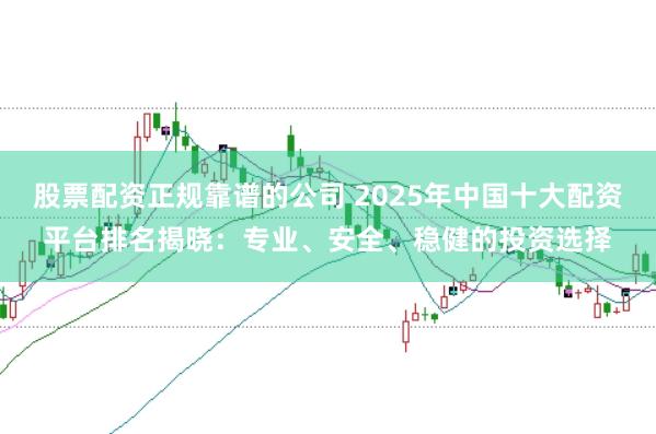 股票配资正规靠谱的公司 2025年中国十大配资平台排名揭晓：专业、安全、稳健的投资选择
