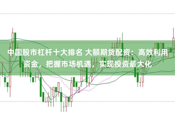 中国股市杠杆十大排名 大额期货配资：高效利用资金，把握市场机遇，实现投资最大化