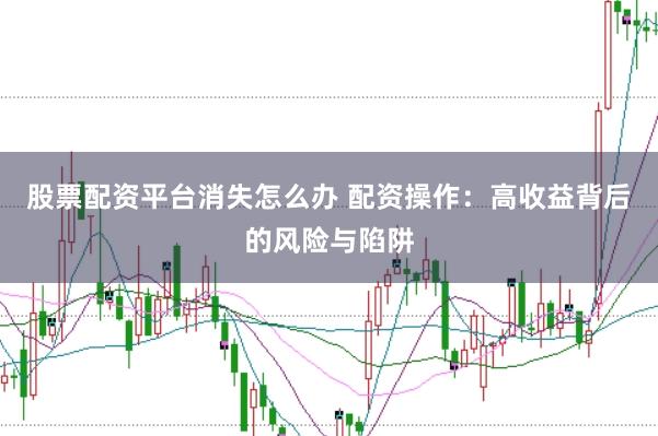 股票配资平台消失怎么办 配资操作：高收益背后的风险与陷阱