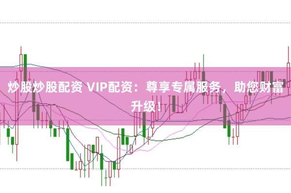 炒股炒股配资 VIP配资：尊享专属服务，助您财富升级！