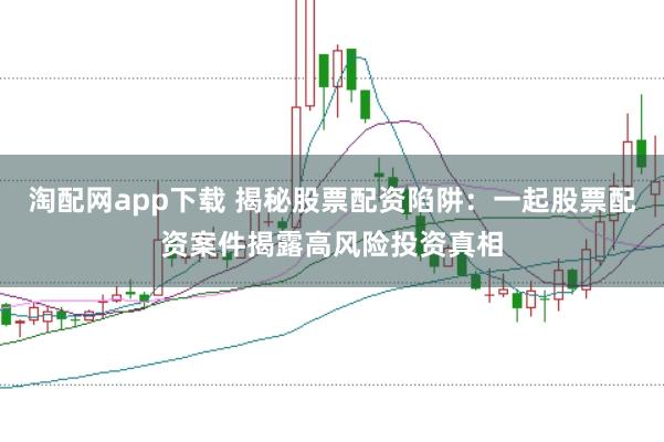 淘配网app下载 揭秘股票配资陷阱:一起股票配资案件揭露高风险投资真相