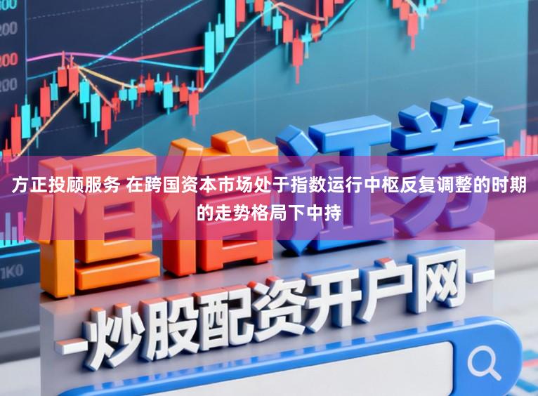 方正投顾服务 在跨国资本市场处于指数运行中枢反复调整的时期的走势格局下中持