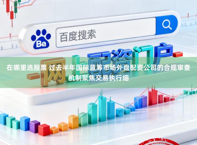 在哪里选股票 过去半年国际蓝筹市场外盘配资公司的合规审查机制聚焦交易执行细