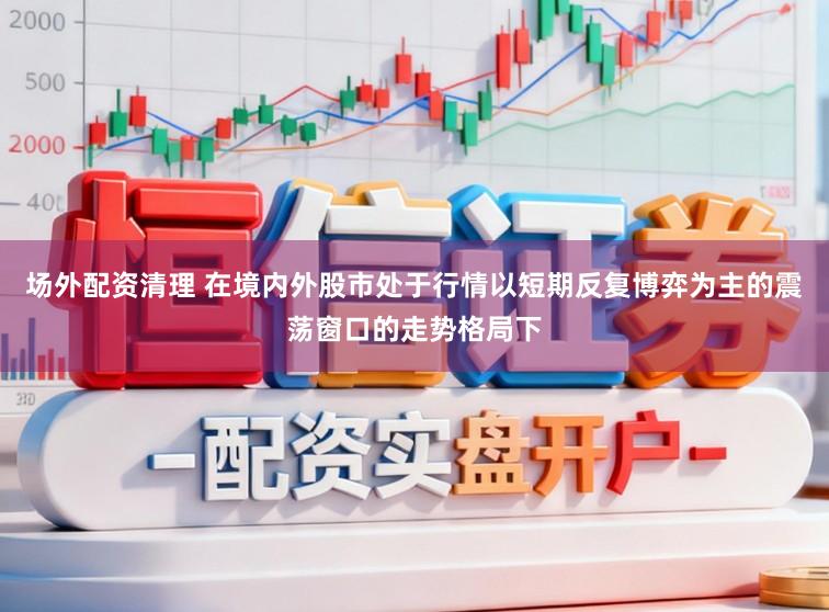 场外配资清理 在境内外股市处于行情以短期反复博弈为主的震荡窗口的走势格局下