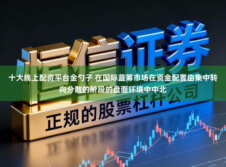 十大线上配资平台金勺子 在国际蓝筹市场在资金配置由集中转向分散的阶段的盘面环境中中北