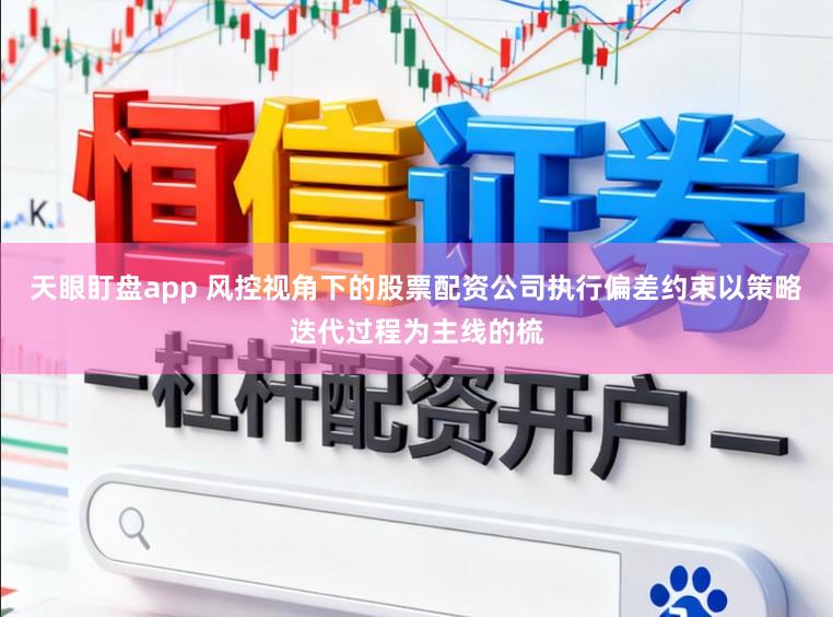 天眼盯盘app 风控视角下的股票配资公司执行偏差约束以策略迭代过程为主线的梳