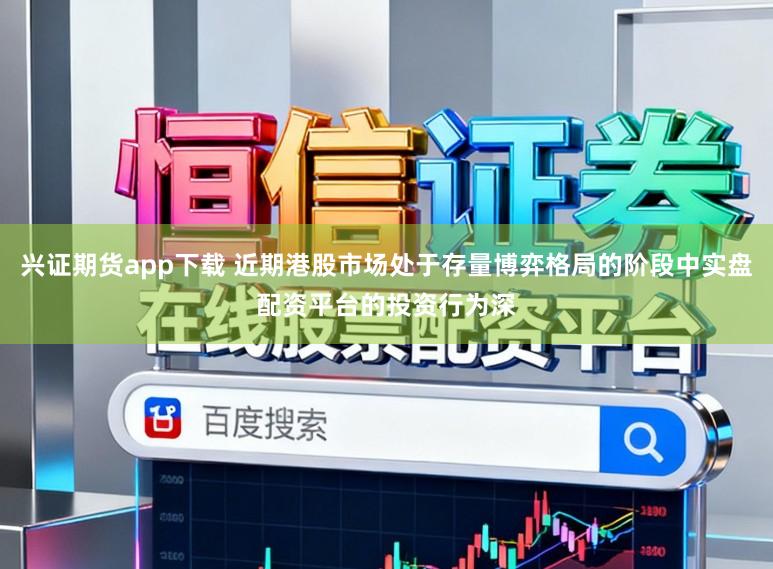 兴证期货app下载 近期港股市场处于存量博弈格局的阶段中实盘配资平台的投资行为深