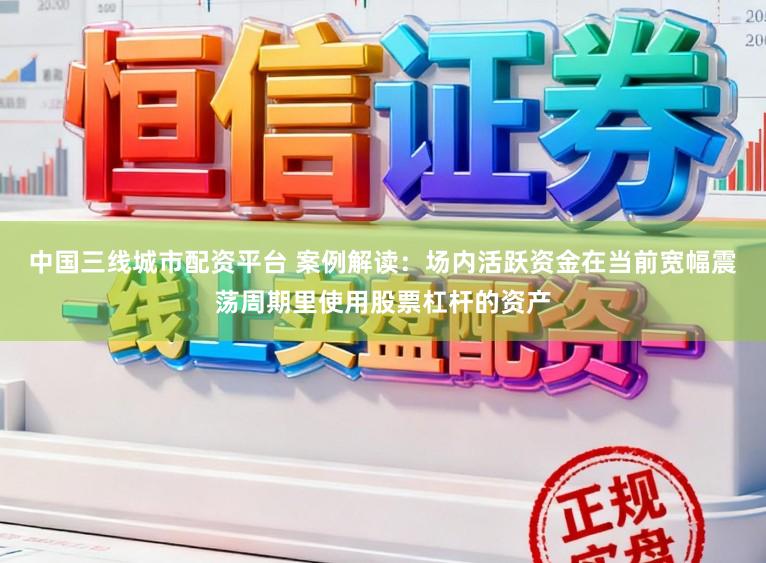 中国三线城市配资平台 案例解读：场内活跃资金在当前宽幅震荡周期里使用股票杠杆的资产