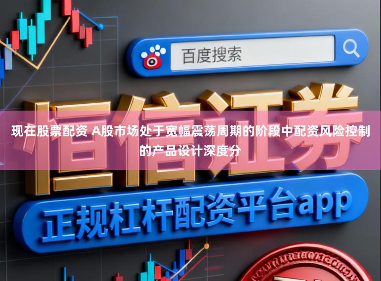 现在股票配资 A股市场处于宽幅震荡周期的阶段中配资风险控制的产品设计深度分