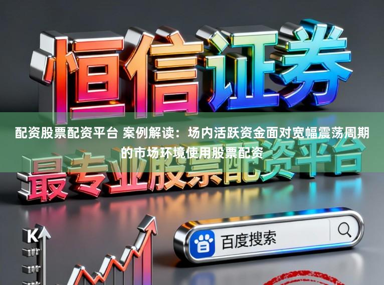 配资股票配资平台 案例解读：场内活跃资金面对宽幅震荡周期的市场环境使用股票配资