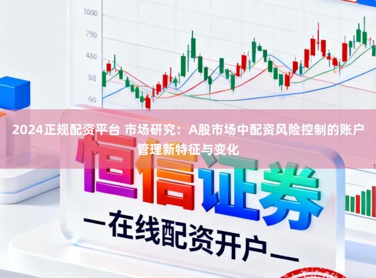 2024正规配资平台 市场研究：A股市场中配资风险控制的账户管理新特征与变化