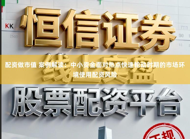 配资做市值 案例解读：中小资金面对热点快速轮动时期的市场环境使用配资风险