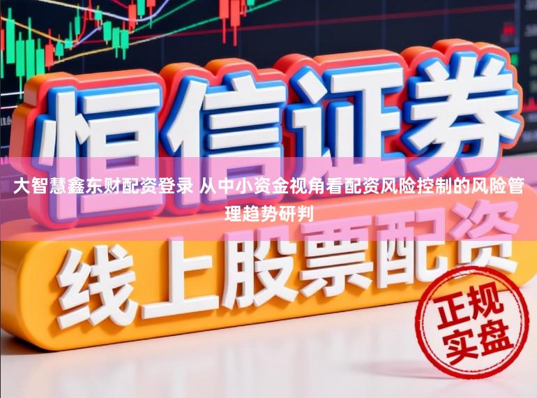 大智慧鑫东财配资登录 从中小资金视角看配资风险控制的风险管理趋势研判