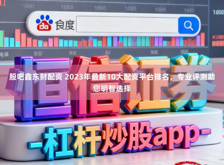 股吧鑫东财配资 2023年最新10大配资平台排名，专业评测助您明智选择