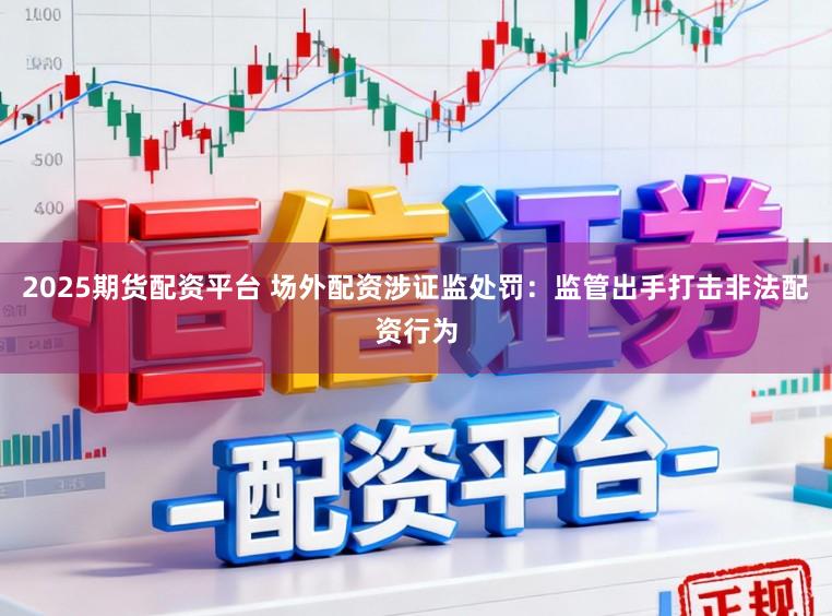 2025期货配资平台 场外配资涉证监处罚：监管出手打击非法配资行为