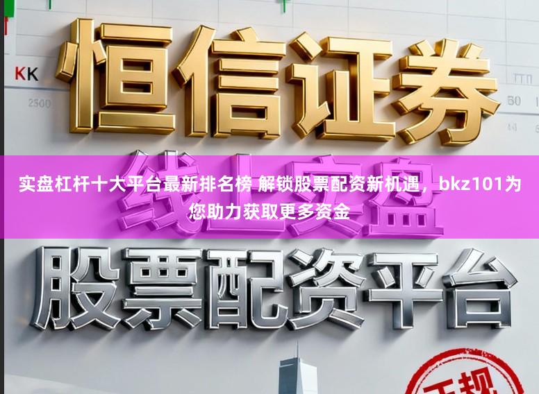 实盘杠杆十大平台最新排名榜 解锁股票配资新机遇，bkz101为您助力获取更多资金