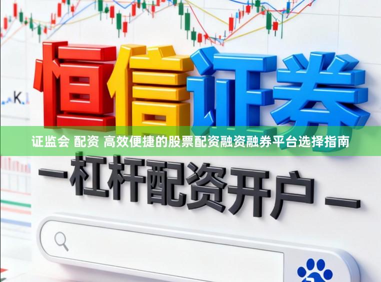 证监会 配资 高效便捷的股票配资融资融券平台选择指南
