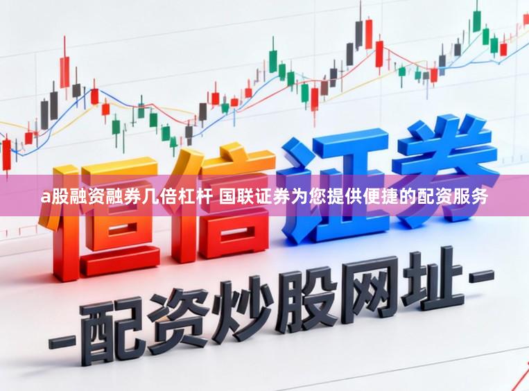 a股融资融券几倍杠杆 国联证券为您提供便捷的配资服务