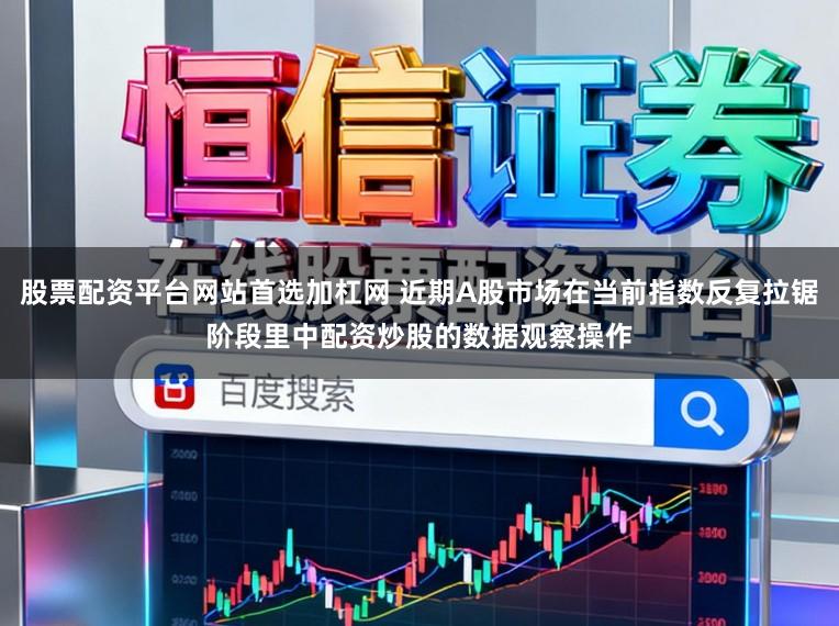 股票配资平台网站首选加杠网 近期A股市场在当前指数反复拉锯阶段里中配资炒股的数据观察操作
