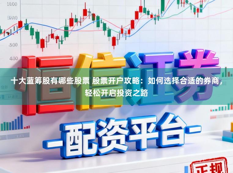 十大蓝筹股有哪些股票 股票开户攻略：如何选择合适的券商，轻松开启投资之路