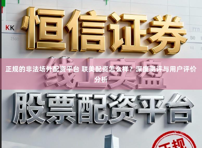 正规的非法场外配资平台 联美配资怎么样?深度测评与用户评价分析